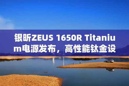 银昕ZEUS 1650R Titanium电源发布，高性能钛金设计，双供电与静音散热系统亮相