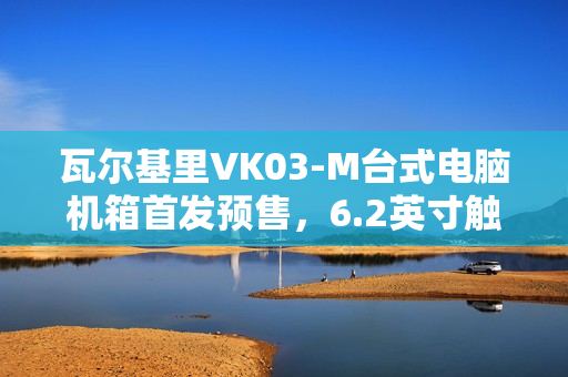 瓦尔基里VK03-M台式电脑机箱首发预售，6.2英寸触摸屏与九风扇配置，仅售299元起