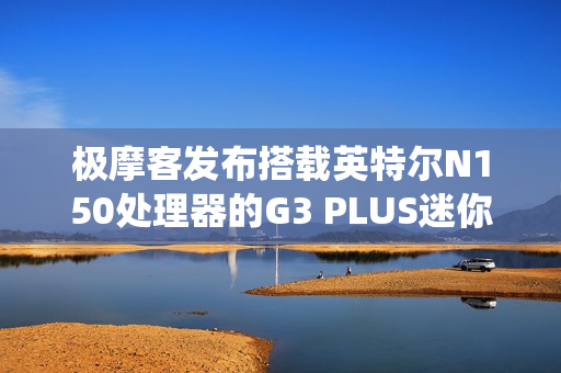 极摩客发布搭载英特尔N150处理器的G3 PLUS迷你电脑，准系统售价569元