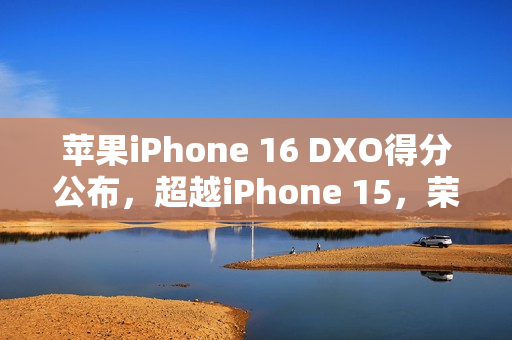 苹果iPhone 16 DXO得分公布，超越iPhone 15，荣获147分