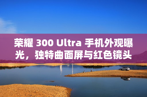 荣耀 300 Ultra 手机外观曝光，独特曲面屏与红色镜头标识引人注目