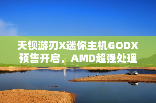 天钡游刃X迷你主机GODX预售开启，AMD超强处理器搭配独显，首发价格惊喜仅3279元