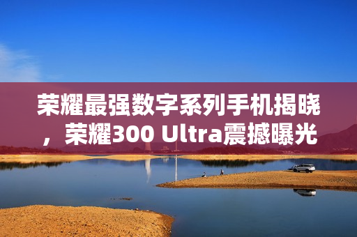 荣耀最强数字系列手机揭晓，荣耀300 Ultra震撼曝光