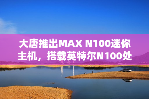 大唐推出MAX N100迷你主机，搭载英特尔N100处理器，双网口双HDMI接口，准系统仅售549元