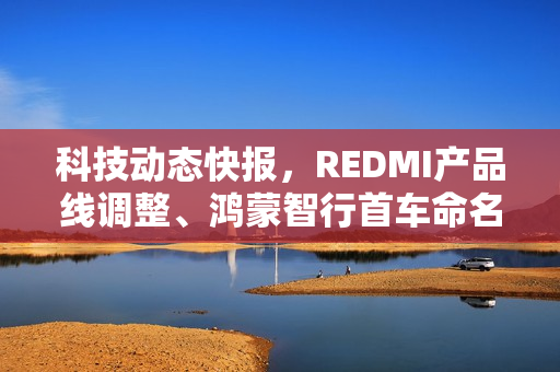 科技动态快报，REDMI产品线调整、鸿蒙智行首车命名S800及比亚迪蔚来汽车收购传闻回应