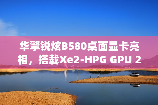 华擎锐炫B580桌面显卡亮相，搭载Xe2-HPG GPU 2.8GHz频率及双8-pin电源接口曝光