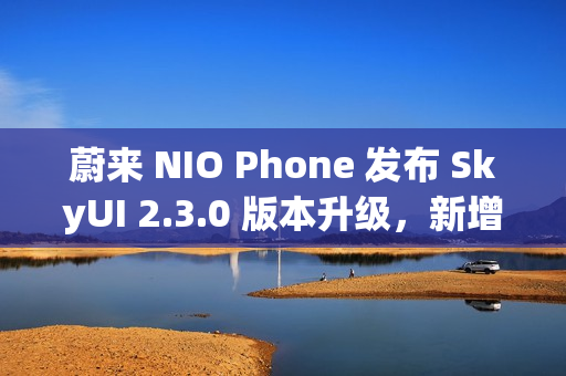 蔚来 NIO Phone 发布 SkyUI 2.3.0 版本升级，新增跨平台文件互传功能
