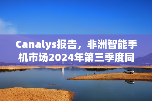 Canalys报告，非洲智能手机市场2024年第三季度同比增长3%