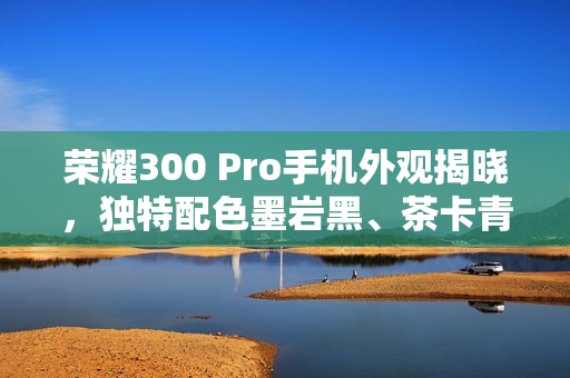 荣耀300 Pro手机外观揭晓，独特配色墨岩黑、茶卡青与星光沙