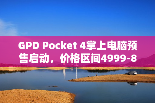 GPD Pocket 4掌上电脑预售启动，价格区间4999-8300元，11月27日开始预售