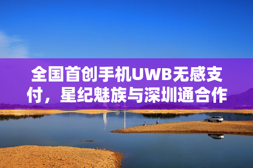 全国首创手机UWB无感支付，星纪魅族与深圳通合作，轻松过闸门，告别掏手机烦恼