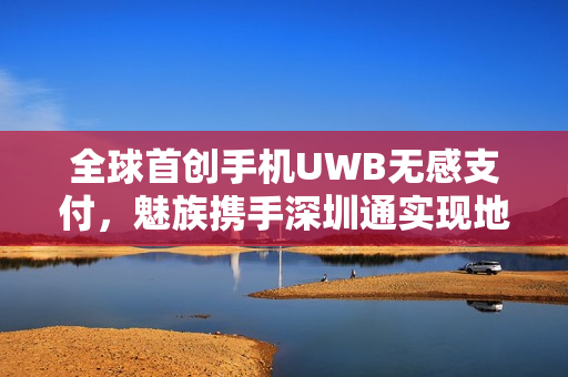 全球首创手机UWB无感支付，魅族携手深圳通实现地铁无感通行