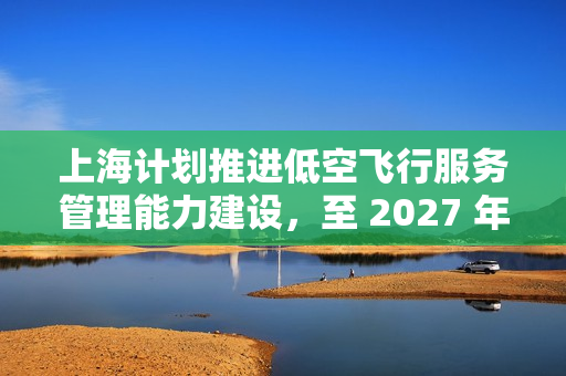 上海计划推进低空飞行服务管理能力建设，至 2027 年设立至少 400 条航线
