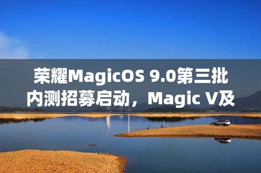 荣耀MagicOS 9.0第三批内测招募启动，Magic V及100系列等机型在内