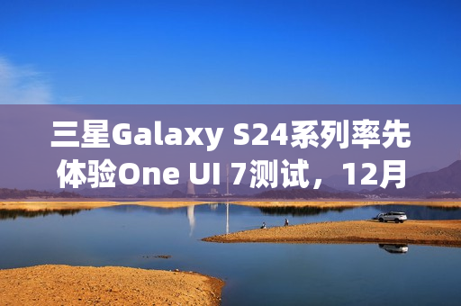 三星Galaxy S24系列率先体验One UI 7测试，12月启动招募体验者