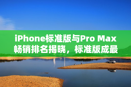 iPhone标准版与Pro Max畅销排名揭晓，标准版成最畅销机型