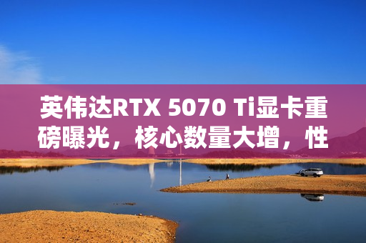 英伟达RTX 5070 Ti显卡重磅曝光，核心数量大增，性能飙升与TGP提升齐驱并进