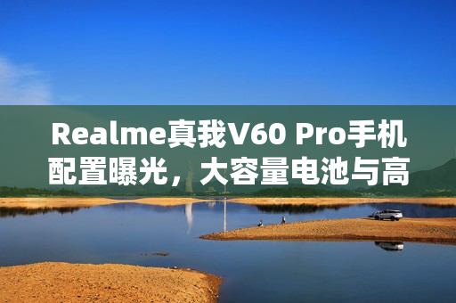 Realme真我V60 Pro手机配置曝光，大容量电池与高清LCD屏的完美结合