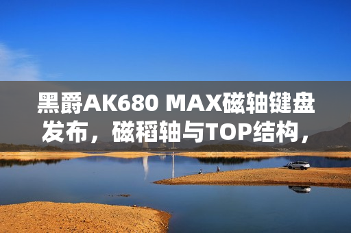 黑爵AK680 MAX磁轴键盘发布，磁稻轴与TOP结构，超值首发79元起