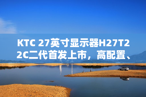 KTC 27英寸显示器H27T22C二代首发上市，高配置、低价格，仅售749元