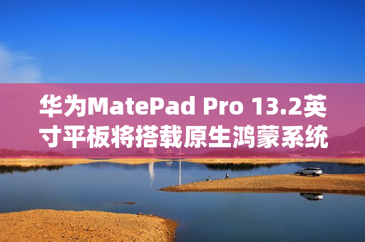 华为MatePad Pro 13.2英寸平板将搭载原生鸿蒙系统，11月26日发布官宣亮相