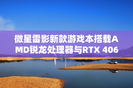 微星雷影新款游戏本搭载AMD锐龙处理器与RTX 4060显卡重磅上市