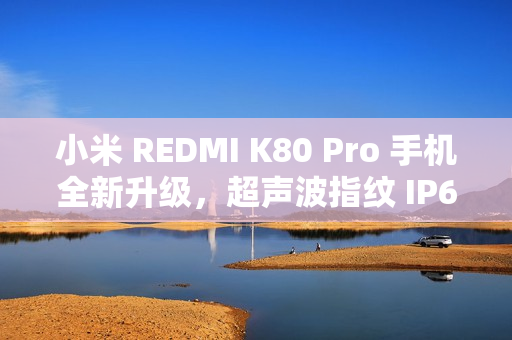 小米 REDMI K80 Pro 手机全新升级，超声波指纹 IP68 / IP69 级防尘防水功能预热