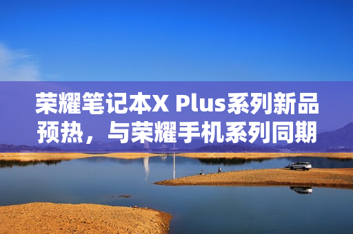 荣耀笔记本X Plus系列新品预热，与荣耀手机系列同期发布