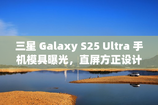 三星 Galaxy S25 Ultra 手机模具曝光，直屏方正设计新风尚