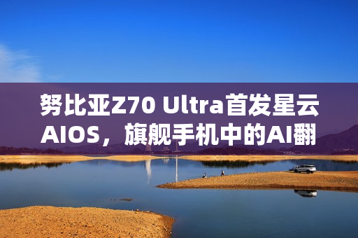 努比亚Z70 Ultra首发星云AIOS，旗舰手机中的AI翻译能力佼佼者