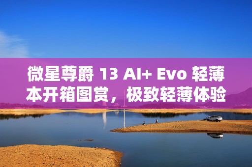 微星尊爵 13 AI+ Evo 轻薄本开箱图赏，极致轻薄体验，尽显尊贵风范