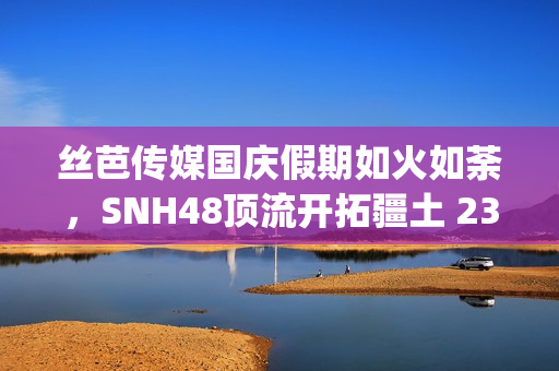 丝芭传媒国庆假期如火如荼，SNH48顶流开拓疆土 23期新人亮相(丝芭传媒一期生续约)