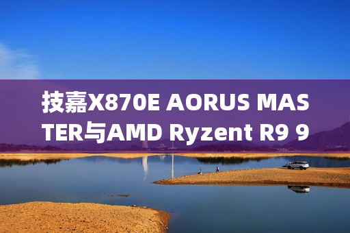 技嘉X870E AORUS MASTER与AMD Ryzent R9 9950X3D处理器完美搭配，生产利器重磅来袭
