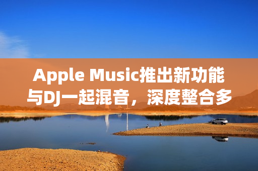 Apple Music推出新功能与DJ一起混音，深度整合多家DJ平台体验