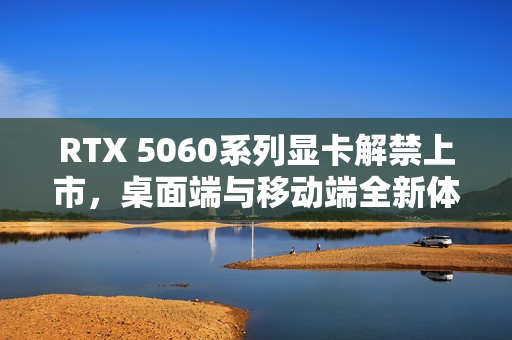 RTX 5060系列显卡解禁上市，桌面端与移动端全新体验来袭