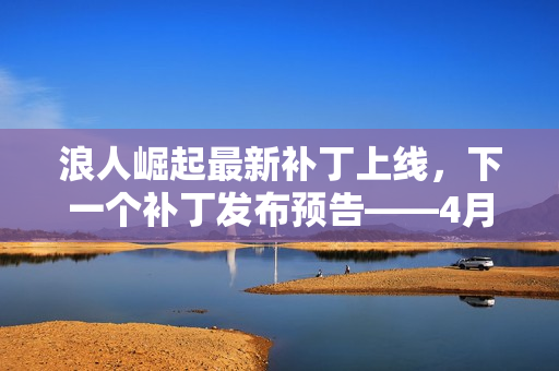 浪人崛起最新补丁上线，下一个补丁发布预告——4月中旬揭晓更多内容
