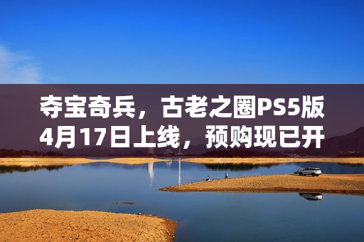 夺宝奇兵,古老之圈PS5版4月17日上线,预购现已开启 夺宝奇兵,古老之圈PS5版4月17日上线,预购现已开启
