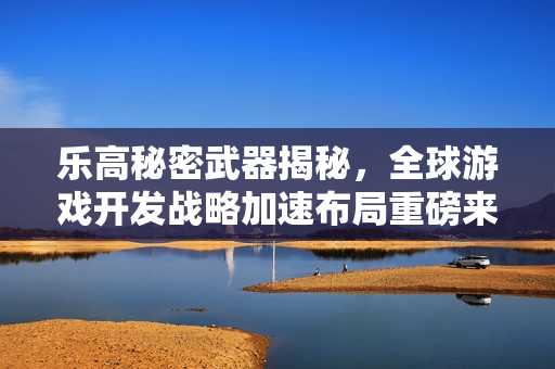 乐高秘密武器揭秘，全球游戏开发战略加速布局重磅来袭！
