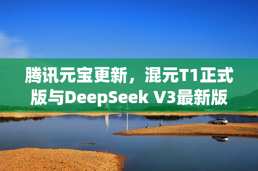 腾讯元宝更新，混元T1正式版与DeepSeek V3最新版同步上线