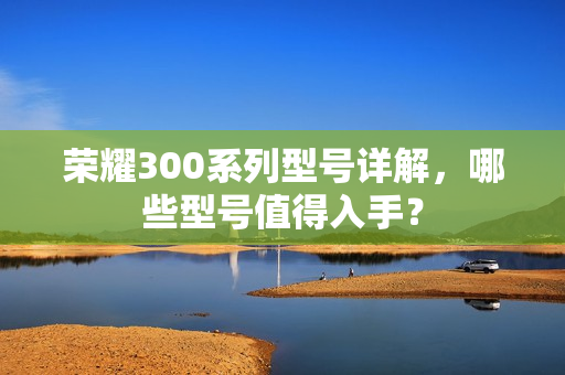 荣耀300系列型号详解，哪些型号值得入手？