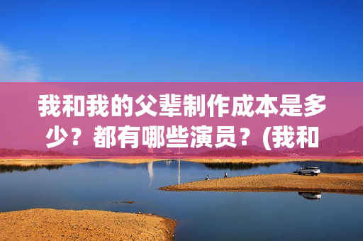 我和我的父辈制作成本是多少？都有哪些演员？(我和我的父辈制片方)