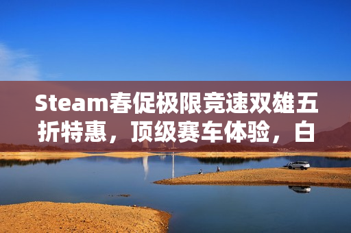 Steam春促极限竞速双雄五折特惠，顶级赛车体验，白菜价畅享！