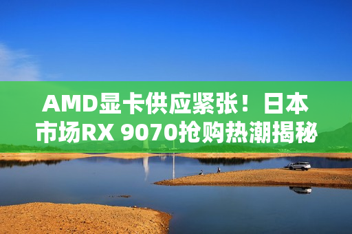 AMD显卡供应紧张！日本市场RX 9070抢购热潮揭秘