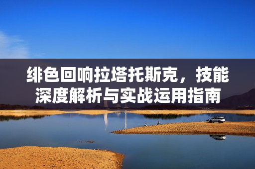 绯色回响拉塔托斯克,技能深度解析与实战运用指南 绯色回响拉塔托斯克,技能深度解析与实战运用指南