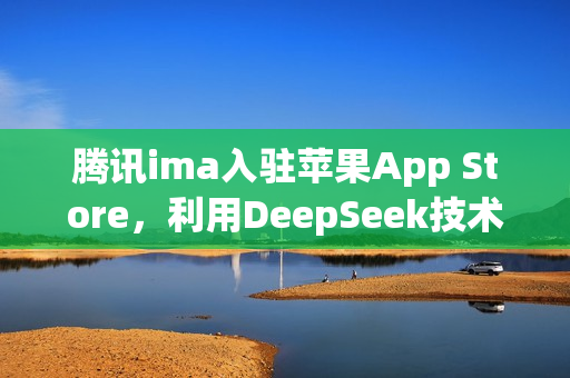 腾讯ima入驻苹果App Store，利用DeepSeek技术打造个人知识库