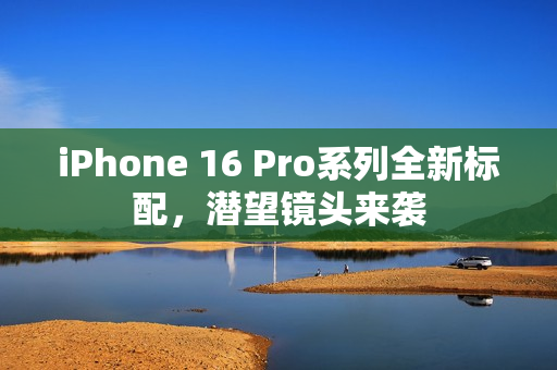 iPhone 16 Pro系列全新标配，潜望镜头来袭
