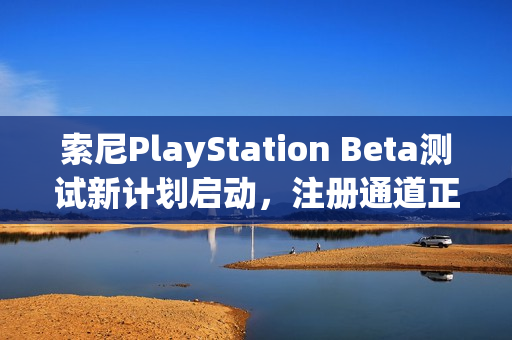 索尼PlayStation Beta测试新计划启动，注册通道正式开放
