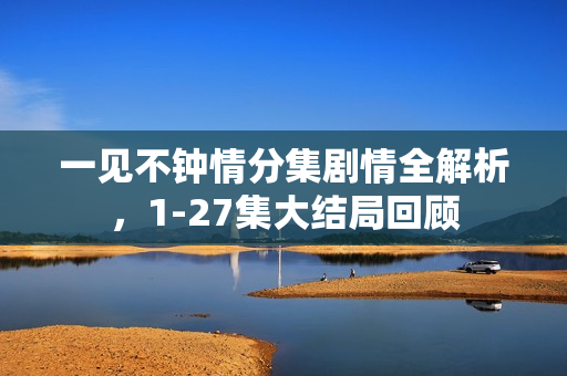 一见不钟情分集剧情全解析，1-27集大结局回顾