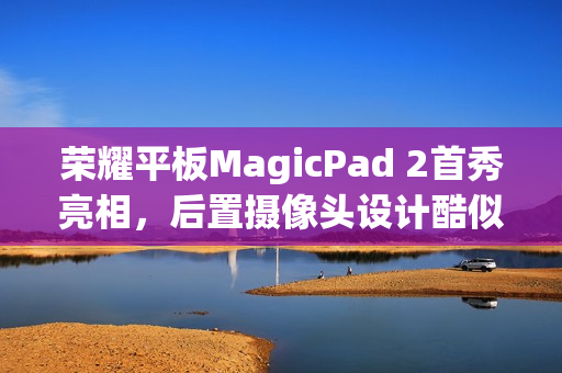 荣耀平板MagicPad 2首秀亮相，后置摄像头设计酷似华为Mate X3旗舰