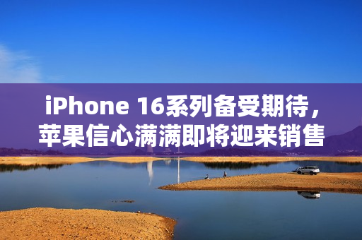 iPhone 16系列备受期待，苹果信心满满即将迎来销售热潮